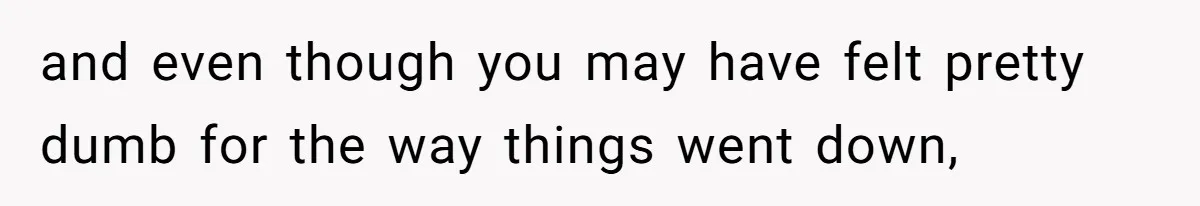 and even though you may have felt pretty dumb for the way things went down,