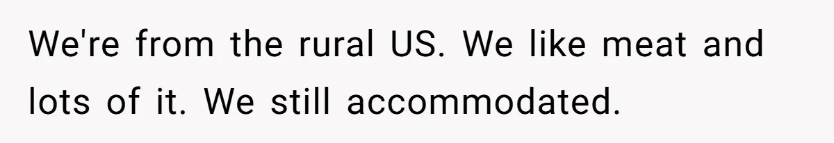 We're from the rural US. We like meat and lots of it. We still accommodated.