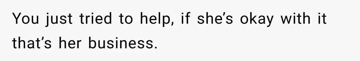 You just tried to help, if she’s okay with it that’s her business.