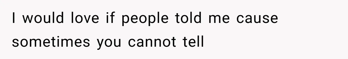 I would love if people told me cause sometimes you cannot tell
