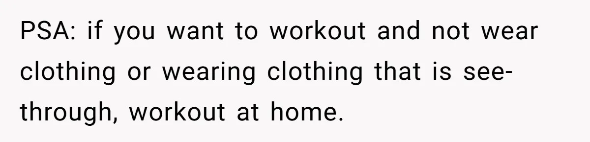 PSA: if you want to workout and not wear clothing or wearing clothing that is see-through, workout at home.