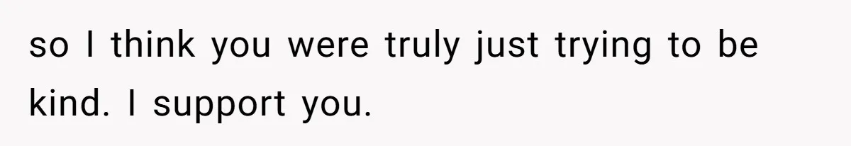 so I think you were truly just trying to be kind. I support you.