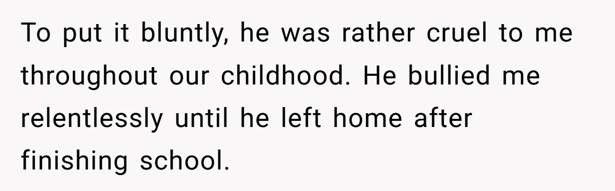 To put it bluntly, he was rather cruel to me throughout our childhood. He bullied me relentlessly until he left home after finishing school.