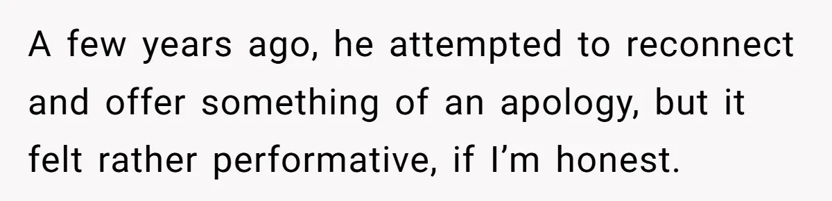A few years ago, he attempted to reconnect and offer something of an apology, but it felt rather performative, if I’m honest.