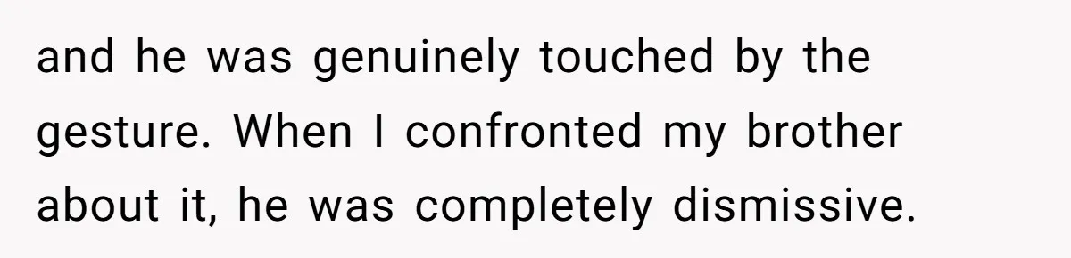and he was genuinely touched by the gesture. When I confronted my brother about it, he was completely dismissive.