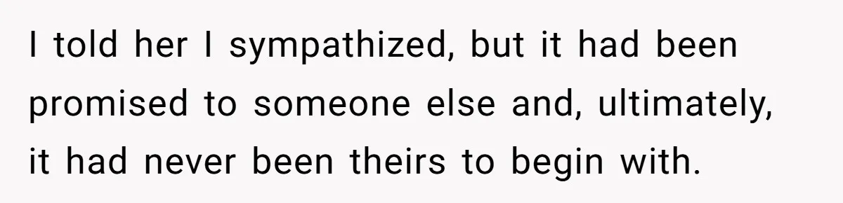 I told her I sympathized, but it had been promised to someone else and, ultimately, it had never been theirs to begin with.