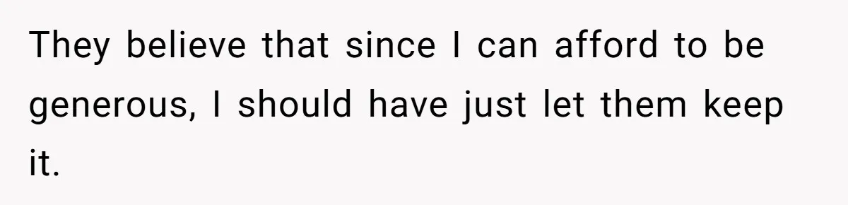 They believe that since I can afford to be generous, I should have just let them keep it.