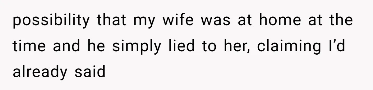 possibility that my wife was at home at the time and he simply lied to her, claiming I’d already said