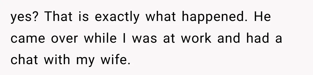 yes? That is exactly what happened. He came over while I was at work and had a chat with my wife.