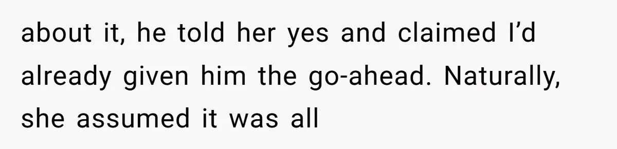 about it, he told her yes and claimed I’d already given him the go-ahead. Naturally, she assumed it was all