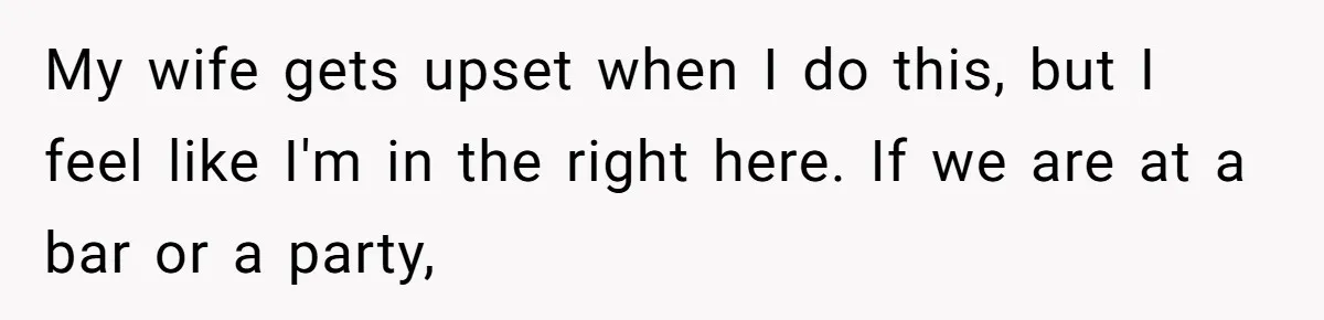 My wife gets upset when I do this, but I feel like I'm in the right here. If we are at a bar or a party,