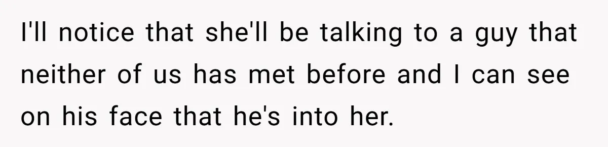 I'll notice that she'll be talking to a guy that neither of us has met before and I can see on his face that he's into her.
