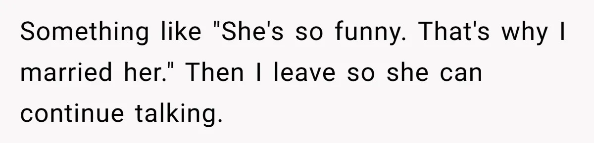 Something like "She's so funny. That's why I married her." Then I leave so she can continue talking.