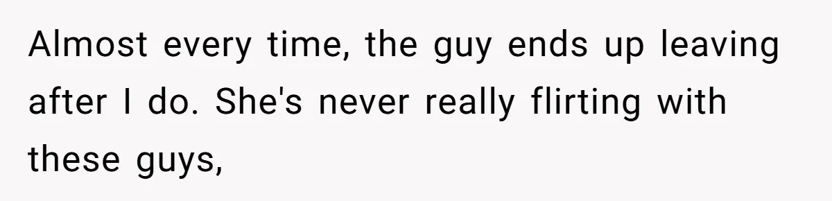 Almost every time, the guy ends up leaving after I do. She's never really flirting with these guys,