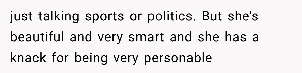 just talking sports or politics. But she's beautiful and very smart and she has a knack for being very personable
