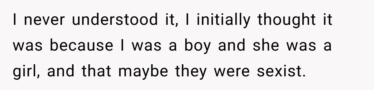 I never understood it, I initially thought it was because I was a boy and she was a girl, and that maybe they were sexist.