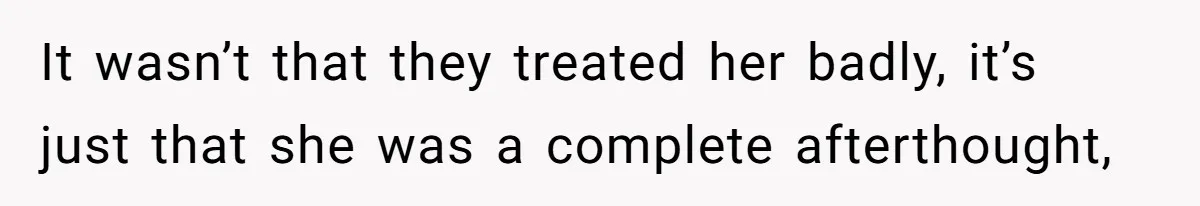 It wasn’t that they treated her badly, it’s just that she was a complete afterthought,