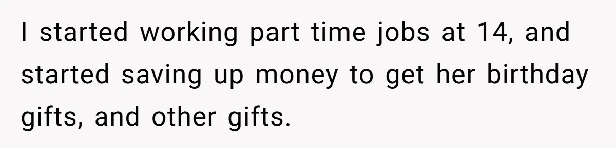 I started working part time jobs at 14, and started saving up money to get her birthday gifts, and other gifts.