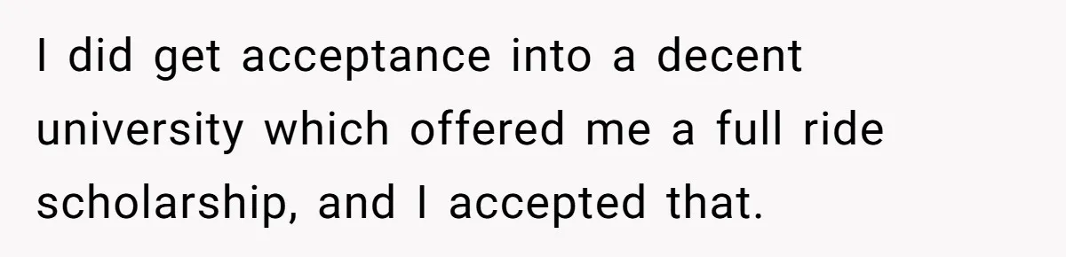 I did get acceptance into a decent university which offered me a full ride scholarship, and I accepted that.