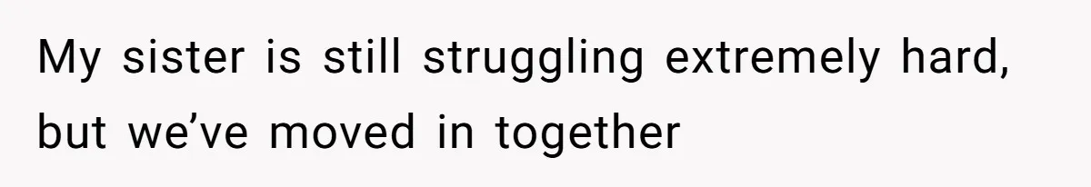 My sister is still struggling extremely hard, but we’ve moved in together
