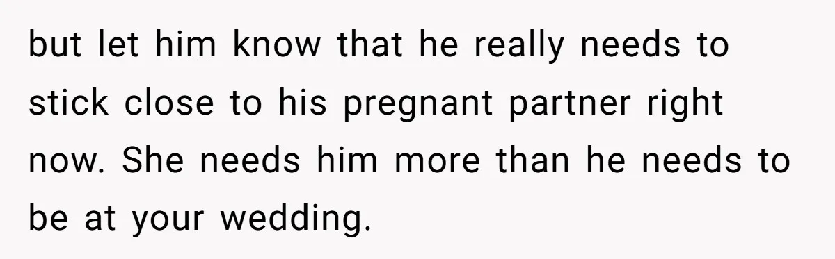 but let him know that he really needs to stick close to his pregnant partner right now. She needs him more than he needs to be at your wedding.