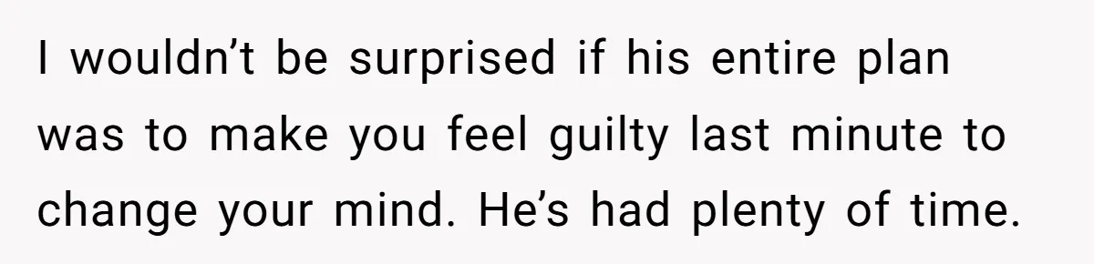 I wouldn’t be surprised if his entire plan was to make you feel guilty last minute to change your mind. He’s had plenty of time.
