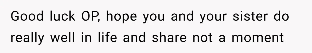 Good luck OP, hope you and your sister do really well in life and share not a moment