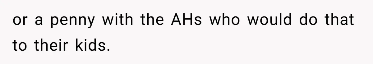 or a penny with the AHs who would do that to their kids.