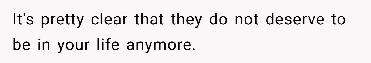 It's pretty clear that they do not deserve to be in your life anymore.