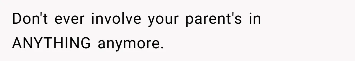 Don't ever involve your parent's in ANYTHING anymore.