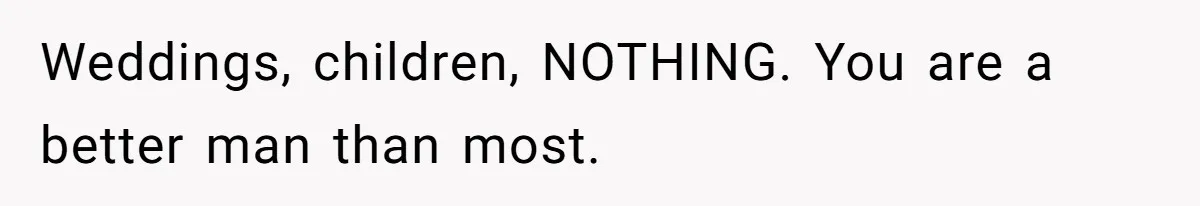 Weddings, children, NOTHING. You are a better man than most.