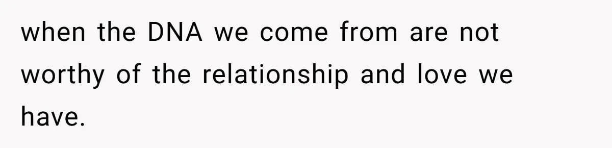 when the DNA we come from are not worthy of the relationship and love we have.