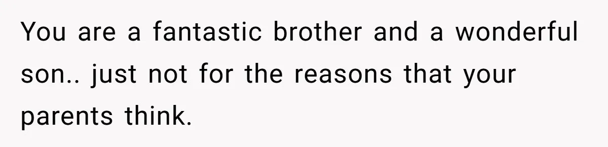 You are a fantastic brother and a wonderful son.. just not for the reasons that your parents think.