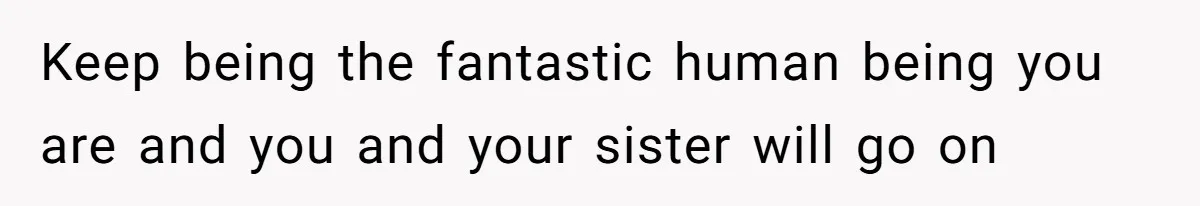 Keep being the fantastic human being you are and you and your sister will go on