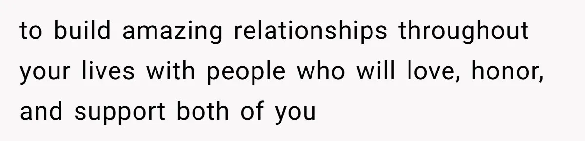 to build amazing relationships throughout your lives with people who will love, honor, and support both of you