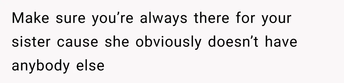 Make sure you’re always there for your sister cause she obviously doesn’t have anybody else