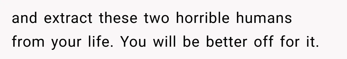 and extract these two horrible humans from your life. You will be better off for it.