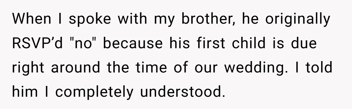When I spoke with my brother, he originally RSVP’d "no" because his first child is due right around the time of our wedding. I told him I completely understood.