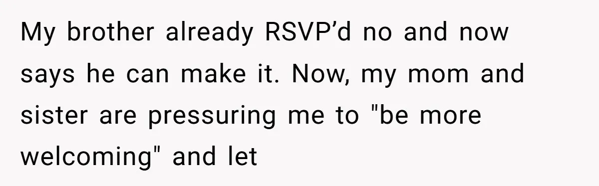 My brother already RSVP’d no and now says he can make it. Now, my mom and sister are pressuring me to "be more welcoming" and let