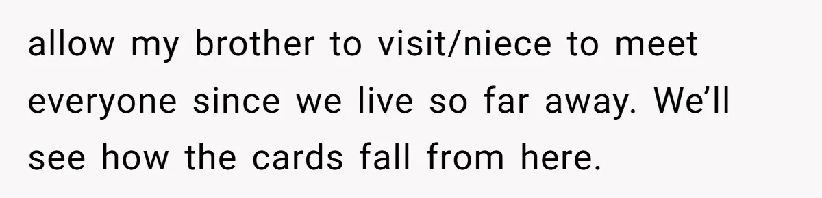 allow my brother to visit/niece to meet everyone since we live so far away. We’ll see how the cards fall from here.