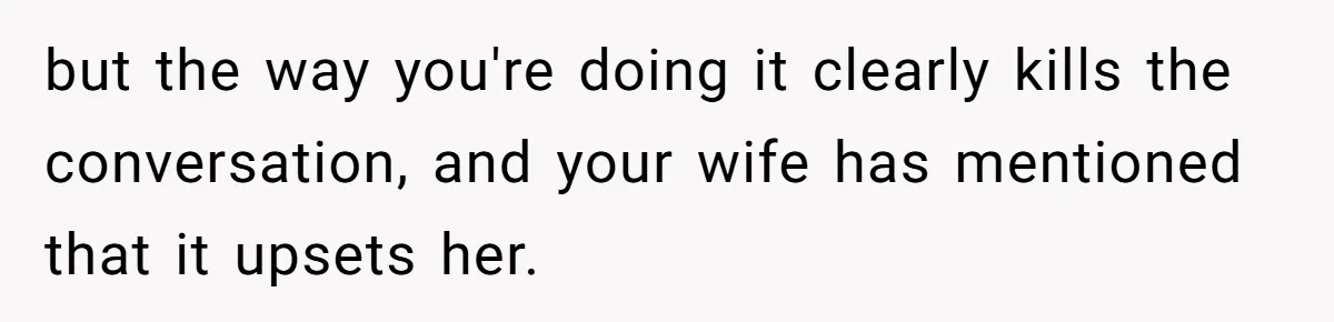 but the way you're doing it clearly kills the conversation, and your wife has mentioned that it upsets her.
