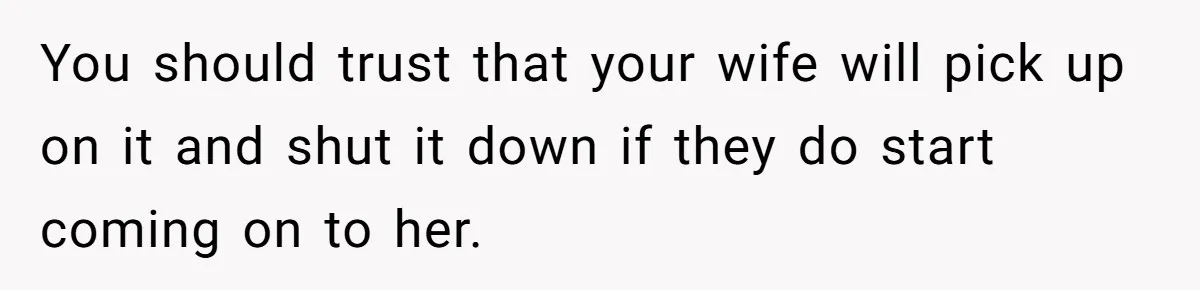 You should trust that your wife will pick up on it and shut it down if they do start coming on to her.