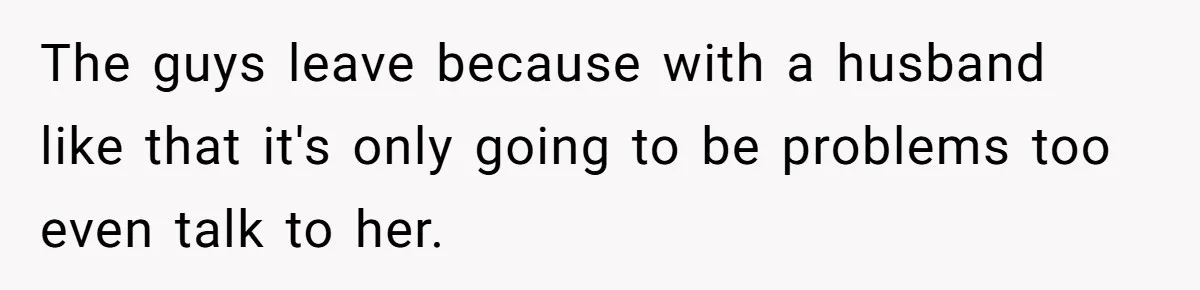The guys leave because with a husband like that it's only going to be problems too even talk to her.