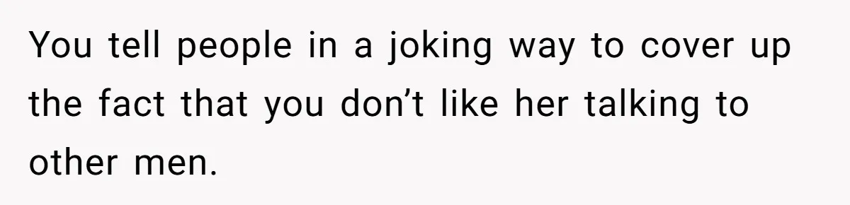 You tell people in a joking way to cover up the fact that you don’t like her talking to other men.