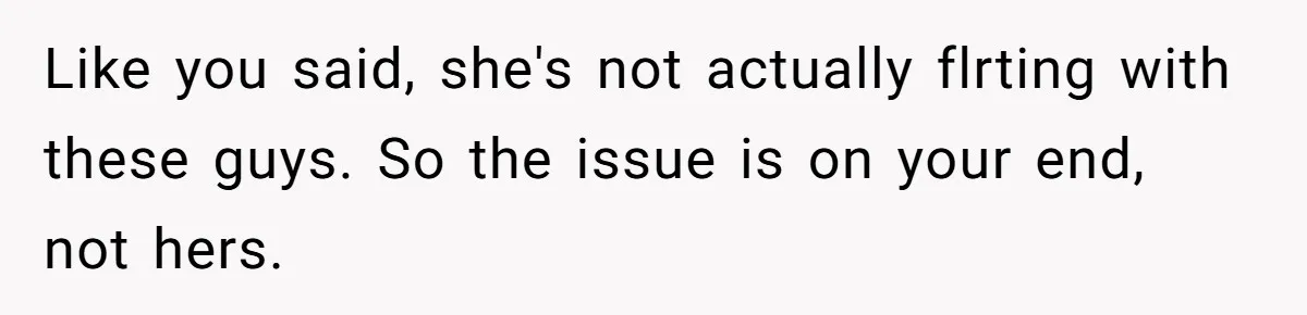 Like you said, she's not actually flrting with these guys. So the issue is on your end, not hers.