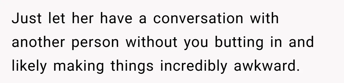 Just let her have a conversation with another person without you butting in and likely making things incredibly awkward.