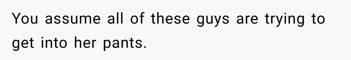 You assume all of these guys are trying to get into her pants.