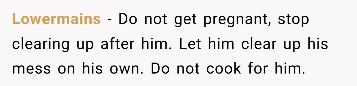 Lowermains - Do not get pregnant, stop clearing up after him. Let him clear up his mess on his own. Do not cook for him.