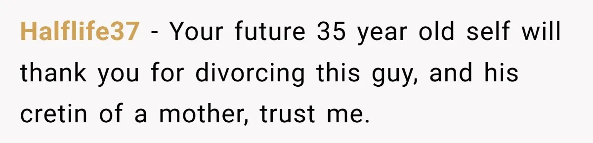 Halflife37 - Your future 35 year old self will thank you for divorcing this guy, and his cretin of a mother, trust me.