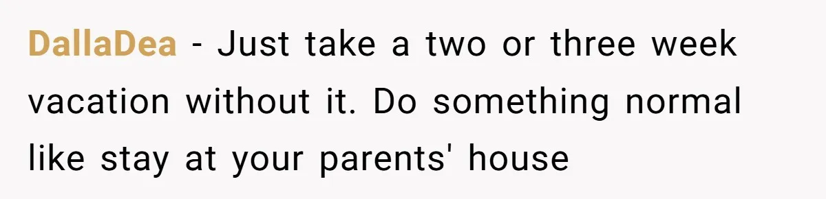 DallaDea - Just take a two or three week vacation without it. Do something normal like stay at your parents' house